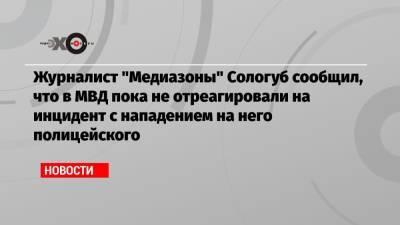 Журналист «Медиазоны» Сологуб сообщил, что в МВД пока не отреагировали на инцидент с нападением на него полицейского - echo.msk.ru - Москва