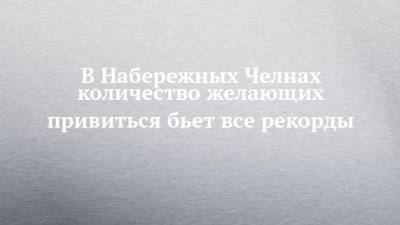 В Набережных Челнах количество желающих привиться бьет все рекорды - chelny-izvest.ru - Россия - Набережные Челны