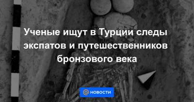 Ученые ищут в Турции следы экспатов и путешественников бронзового века - news.mail.ru - Египет - Турция