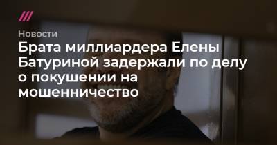 Юрий Лужков - Елена Батурина - Брата миллиардера Елены Батуриной задержали по делу о покушении на мошенничество - tvrain.ru - Москва