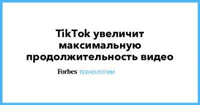TikTok увеличит максимальную продолжительность видео - forbes.ru