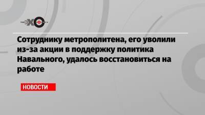 Сотруднику метрополитена, его уволили из-за акции в поддержку политика Навального, удалось восстановиться на работе - echo.msk.ru
