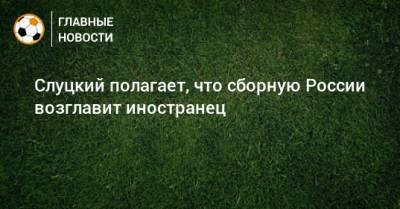 Леонид Слуцкий - Константин Генич - Алексей Попов - Слуцкий полагает, что сборную России возглавит иностранец - bombardir.ru - Россия