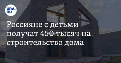 Россияне с детьми получат 450 тысяч на строительство дома - ura.news