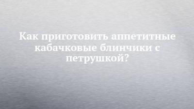 Как приготовить аппетитные кабачковые блинчики с петрушкой? - chelny-izvest.ru