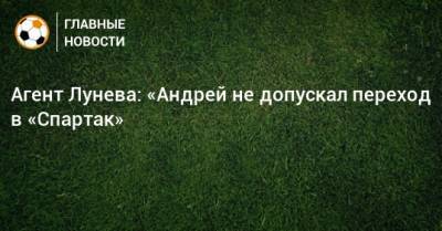 Андрей Лунев - Антон Смирнов - Агент Лунева: «Андрей не допускал переход в «Спартак» - bombardir.ru - Россия