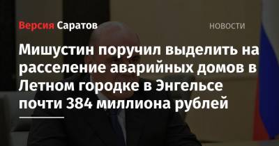 Михаил Мишустин - Мишустин поручил выделить на расселение аварийных домов в Летном городке в Энгельсе почти 384 миллиона рублей - nversia.ru - Россия - район Энгельсский