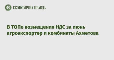 В ТОПе возмещения НДС за июнь агроэкспортер и комбинаты Ахметова - epravda.com.ua - Украина