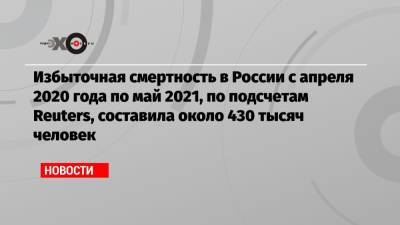 Избыточная смертность в России с апреля 2020 года по май 2021, по подсчетам Reuters, составила около 430 тысяч человек - echo.msk.ru - Россия - Reuters