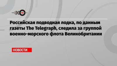 queen Elizabeth - Российская подводная лодка, по данным газеты The Telegraph, следила за группой военно-морского флота Великобритании - echo.msk.ru - Крым - Англия