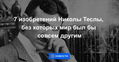 7 изобретений Николы Теслы, без которых мир был бы совсем другим - news.mail.ru - США