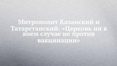 Андрей Кузьмин - Митрополит Казанский и Татарстанский: «Церковь ни в коем случае не против вакцинации» - chelny-izvest.ru