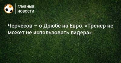 Станислав Черчесов - На Евро - Черчесов – о Дзюбе на Евро: «Тренер не может не использовать лидера» - bombardir.ru - Россия - Бельгия - Сочи - Словения - Дания