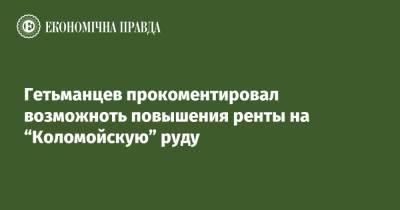 Даниил Гетманцев - Гетьманцев прокоментировал возможноть повышения ренты на “Коломойскую” руду - epravda.com.ua - Украина