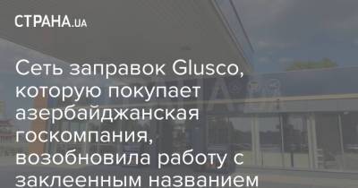 Сеть заправок Glusco, которую покупает азербайджанская госкомпания, возобновила работу с заклеенным названием - strana.ua - Украина - Азербайджан - Закрытие