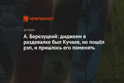 Алексей Березуцкий - А. Березуцкий: диджеем в раздевалке был Кучаев, но пошёл рэп, и пришлось его поменять - championat.com