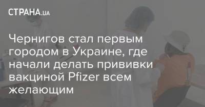 Чернигов стал первым городом в Украине, где начали делать прививки вакциной Pfizer всем желающим - strana.ua - Украина - Венгрия - Черниговская обл.