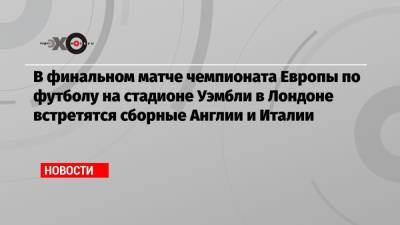 В финальном матче чемпионата Европы по футболу на стадионе Уэмбли в Лондоне встретятся сборные Англии и Италии - echo.msk.ru - Англия - Италия - Лондон - Испания - Дания