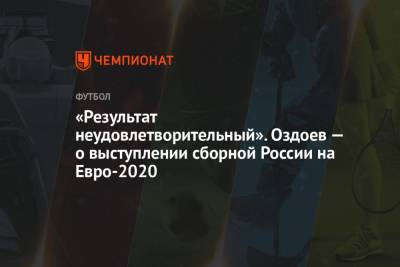 Магомед Оздоев - На Евро - «Результат неудовлетворительный». Оздоев — о выступлении сборной России на Евро-2020 - championat.com - Россия