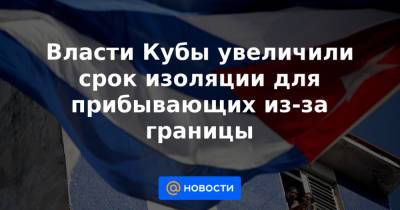 Власти Кубы увеличили срок изоляции для прибывающих из-за границы - news.mail.ru - Куба