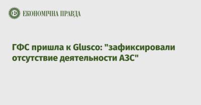 ГФС пришла к Glusco: "зафиксировали отсутствие деятельности АЗС" - epravda.com.ua - Россия - Украина