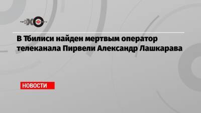 В Тбилиси найден мертвым оператор телеканала Пирвели Александр Лашкарава - echo.msk.ru - Грузия - Тбилиси
