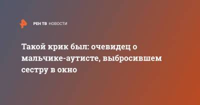Такой крик был: очевидец о мальчике-аутисте, выбросившем сестру в окно - ren.tv - Москва