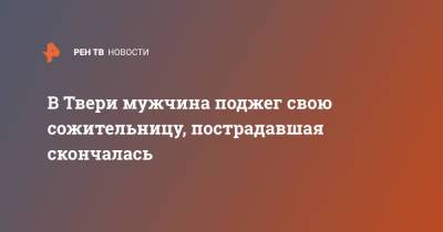 В Твери мужчина поджег свою сожительницу, пострадавшая скончалась - ren.tv - Россия - Тверь
