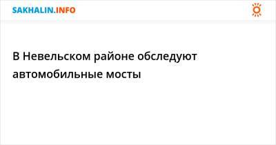 В Невельском районе обследуют автомобильные мосты - sakhalin.info - Невельск