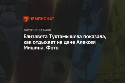 Алексей Мишин - Елизавета Туктамышева - Елизавета Туктамышева показала, как отдыхает на даче Алексея Мишина. Фото - championat.com