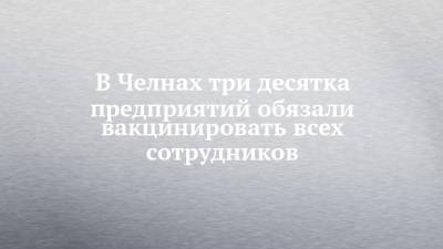 В Челнах три десятка предприятий обязали вакцинировать всех сотрудников - chelny-izvest.ru - Набережные Челны