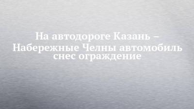 На автодороге Казань – Набережные Челны автомобиль снес ограждение - chelny-izvest.ru - респ. Татарстан - Набережные Челны - Казань - район Елабужский