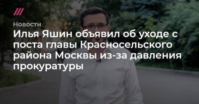 Илья Яшин - Илья Яшин объявил об уходе с поста главы Красносельского района Москвы из-за давления прокуратуры - tvrain.ru - Москва