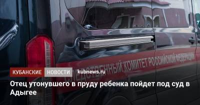 Отец утонувшего в пруду ребенка пойдет под суд в Адыгее - kubnews.ru - респ. Адыгея - район Майкопский - Следственный Комитет