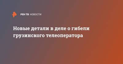 Новые детали в деле о гибели грузинского телеоператора - ren.tv - Грузия - Тбилиси