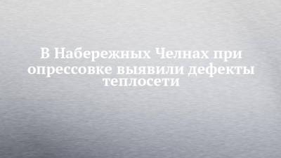 Наиль Магдеев - В Набережных Челнах при опрессовке выявили дефекты теплосети - chelny-izvest.ru - Набережные Челны