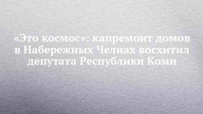 «Это космос»: капремонт домов в Набережных Челнах восхитил депутата Республики Коми - chelny-izvest.ru - респ. Татарстан - респ. Коми - Набережные Челны