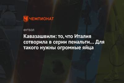Анзор Кавазашвили - Кавазашвили: то, что Италия сотворила в серии пенальти… Для такого нужны огромные яйца - championat.com - Англия - Италия