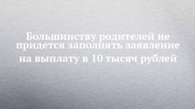 Большинству родителей не придется заполнять заявление на выплату в 10 тысяч рублей - chelny-izvest.ru - Россия