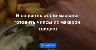 В соцсетях стали массово готовить чипсы из макарон (видео) - news.mail.ru