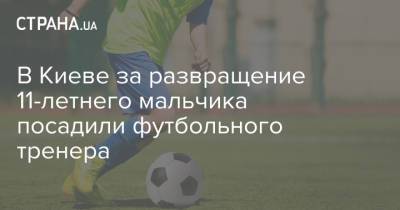 В Киеве за развращение 11-летнего мальчика посадили футбольного тренера - strana.ua - Украина - Киев - Полтава