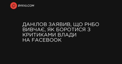 Данілов заявив, що РНБО вивчає, як боротися з критиками влади на Facebook - bykvu.com - Украина