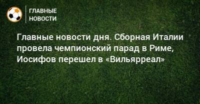 Главные новости дня. Сборная Италии провела чемпионский парад в Риме, Иосифов перешел в «Вильярреал» - bombardir.ru - Италия - Рим