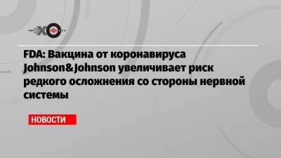 FDA: Вакцина от коронавируса Johnson&Johnson увеличивает риск редкого осложнения со стороны нервной системы - echo.msk.ru - Россия - США