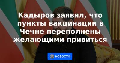 Эльхан Сулейманов - Кадыров заявил, что пункты вакцинации в Чечне переполнены желающими привиться - news.mail.ru - респ. Чечня