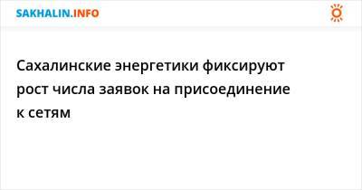 Сахалинские энергетики фиксируют рост числа заявок на присоединение к сетям - sakhalin.info