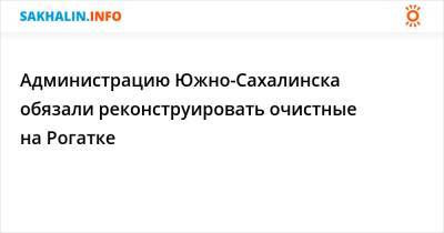 Администрацию Южно-Сахалинска обязали реконструировать очистные на Рогатке - sakhalin.info - Южно-Сахалинск