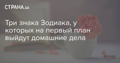 Три знака Зодиака, у которых на первый план выйдут домашние дела - strana.ua - Украина