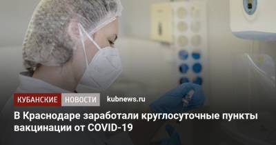 Вениамин Кондратьев - В Краснодаре заработали круглосуточные пункты вакцинации от COVID-19 - kubnews.ru - Краснодарский край - Краснодар