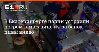 В Екатеринбурге парни устроили погром в магазине из-за банок пива: видео - e1.ru - Екатеринбург